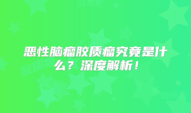 恶性脑瘤胶质瘤究竟是什么？深度解析！