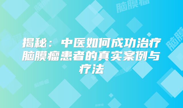 揭秘：中医如何成功治疗脑膜瘤患者的真实案例与疗法