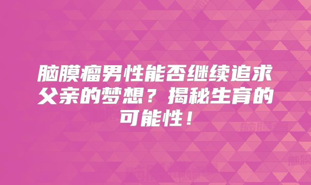 脑膜瘤男性能否继续追求父亲的梦想？揭秘生育的可能性！