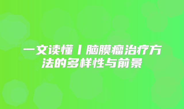 一文读懂丨脑膜瘤治疗方法的多样性与前景