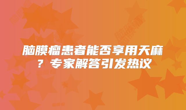 脑膜瘤患者能否享用天麻？专家解答引发热议