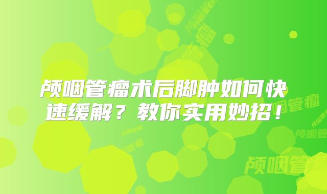 颅咽管瘤术后脚肿如何快速缓解？教你实用妙招！
