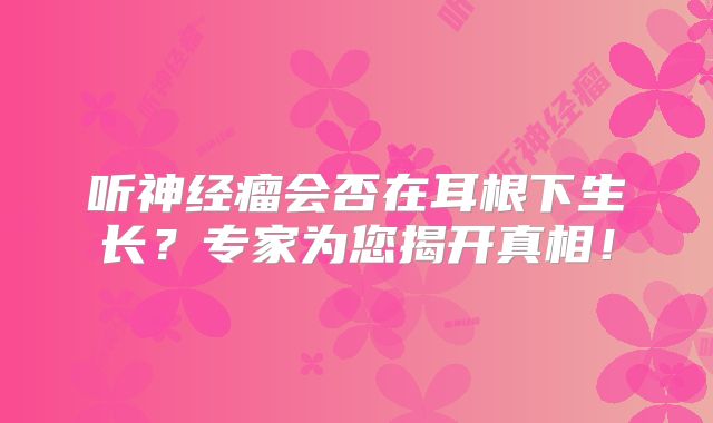 听神经瘤会否在耳根下生长？专家为您揭开真相！