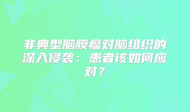 非典型脑膜瘤对脑组织的深入侵袭：患者该如何应对？