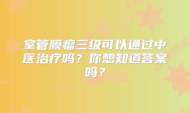 室管膜瘤三级可以通过中医治疗吗？你想知道答案吗？