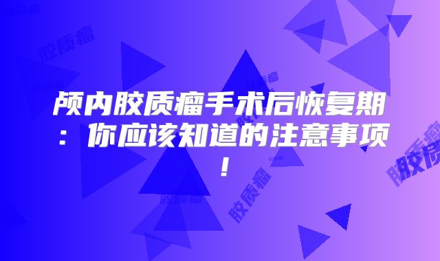 颅内胶质瘤手术后恢复期：你应该知道的注意事项！