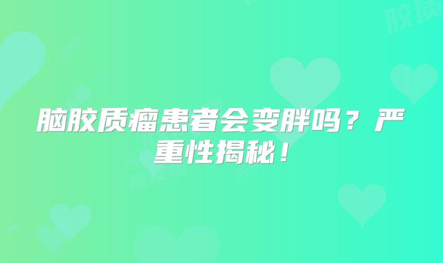 脑胶质瘤患者会变胖吗？严重性揭秘！