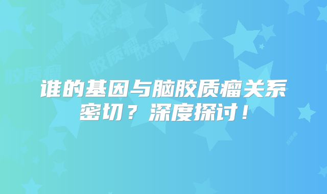 谁的基因与脑胶质瘤关系密切？深度探讨！