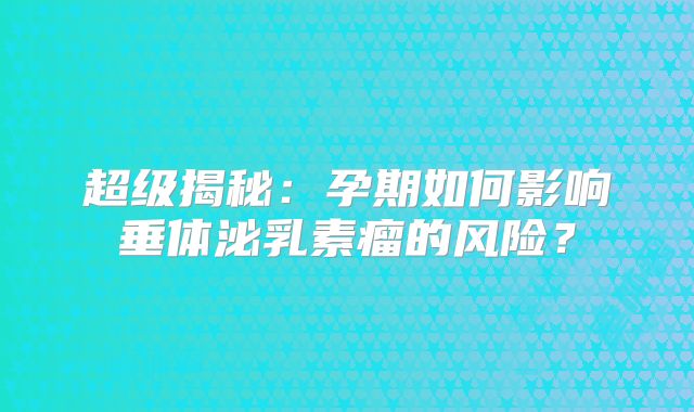 超级揭秘：孕期如何影响垂体泌乳素瘤的风险？
