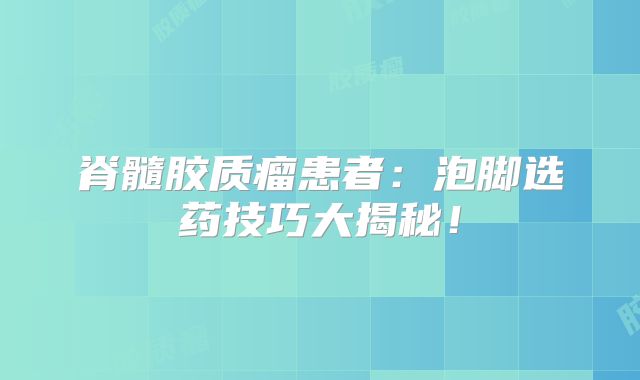 脊髓胶质瘤患者：泡脚选药技巧大揭秘！