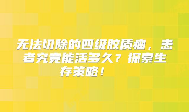 无法切除的四级胶质瘤，患者究竟能活多久？探索生存策略！  