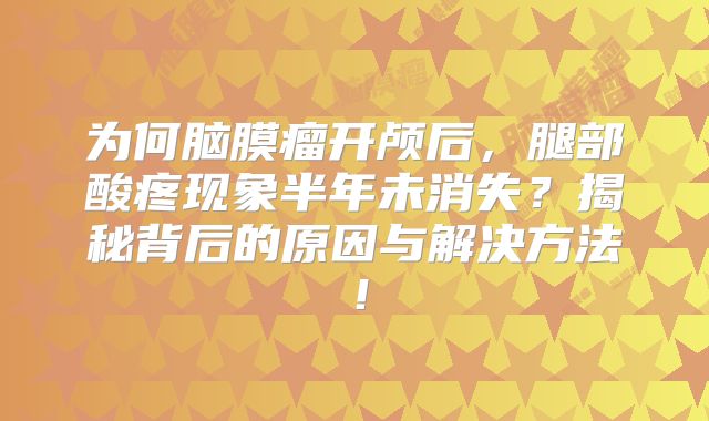 为何脑膜瘤开颅后，腿部酸疼现象半年未消失？揭秘背后的原因与解决方法！