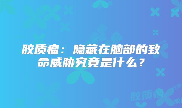 胶质瘤：隐藏在脑部的致命威胁究竟是什么？