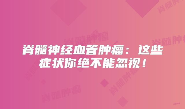 脊髓神经血管肿瘤：这些症状你绝不能忽视！