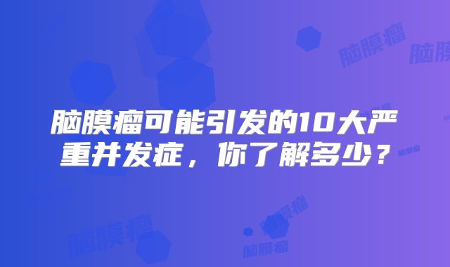 脑膜瘤可能引发的10大严重并发症，你了解多少？