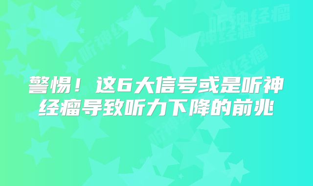 警惕！这6大信号或是听神经瘤导致听力下降的前兆