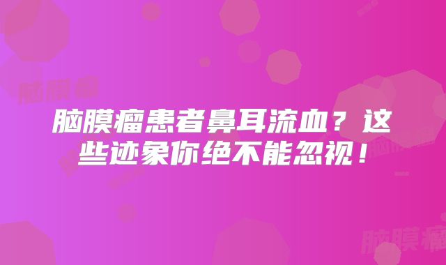 脑膜瘤患者鼻耳流血？这些迹象你绝不能忽视！