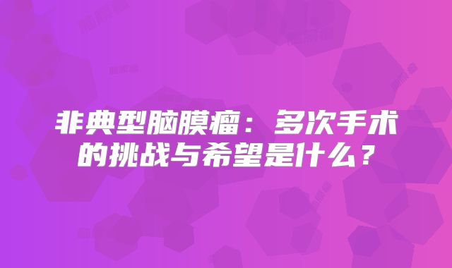 非典型脑膜瘤：多次手术的挑战与希望是什么？