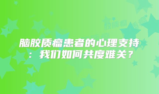脑胶质瘤患者的心理支持：我们如何共度难关？