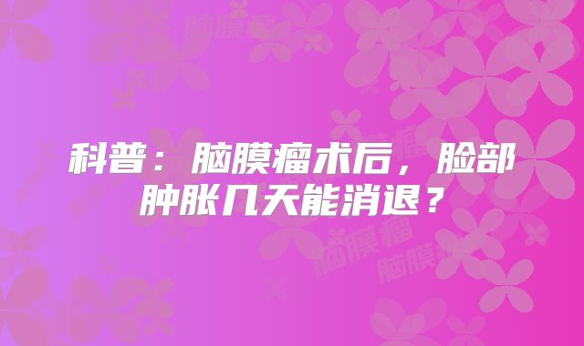科普：脑膜瘤术后，脸部肿胀几天能消退？