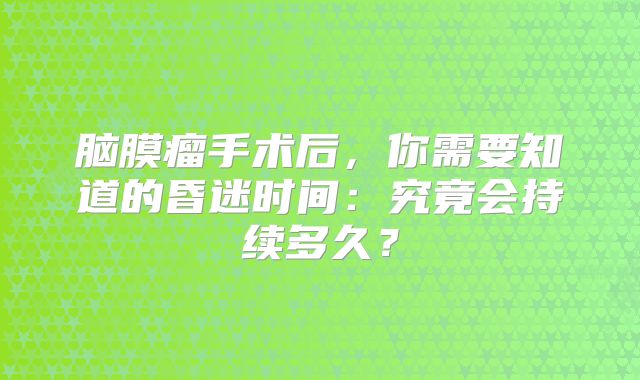 脑膜瘤手术后，你需要知道的昏迷时间：究竟会持续多久？