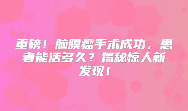 重磅！脑膜瘤手术成功，患者能活多久？揭秘惊人新发现！