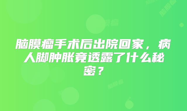 脑膜瘤手术后出院回家，病人脚肿胀竟透露了什么秘密？