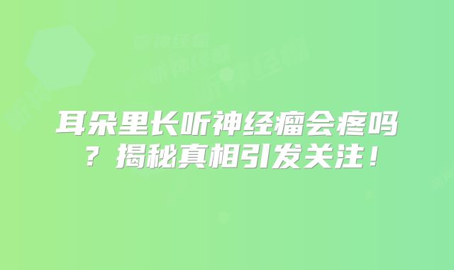 耳朵里长听神经瘤会疼吗？揭秘真相引发关注！
