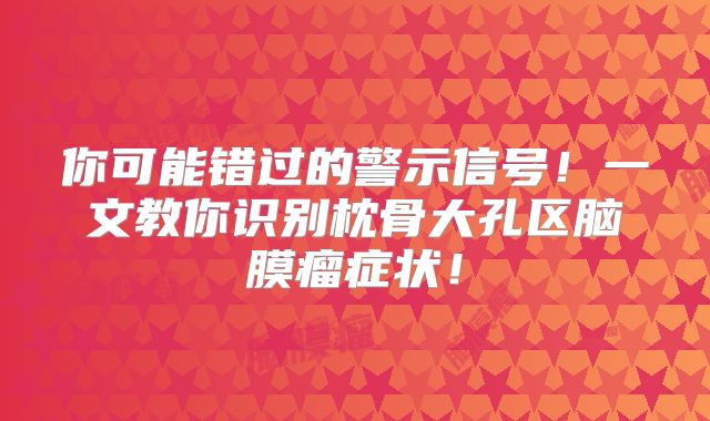 你可能错过的警示信号！一文教你识别枕骨大孔区脑膜瘤症状！