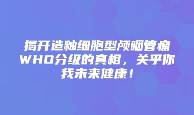揭开造釉细胞型颅咽管瘤WHO分级的真相，关乎你我未来健康！