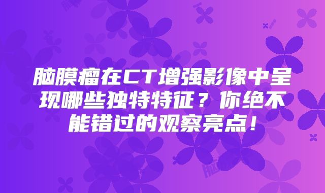 脑膜瘤在CT增强影像中呈现哪些独特特征？你绝不能错过的观察亮点！