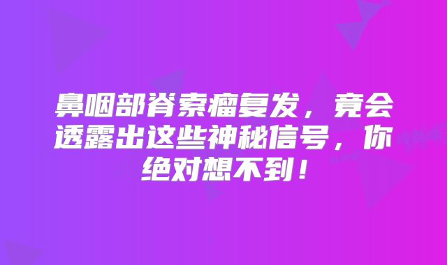 鼻咽部脊索瘤复发，竟会透露出这些神秘信号，你绝对想不到！