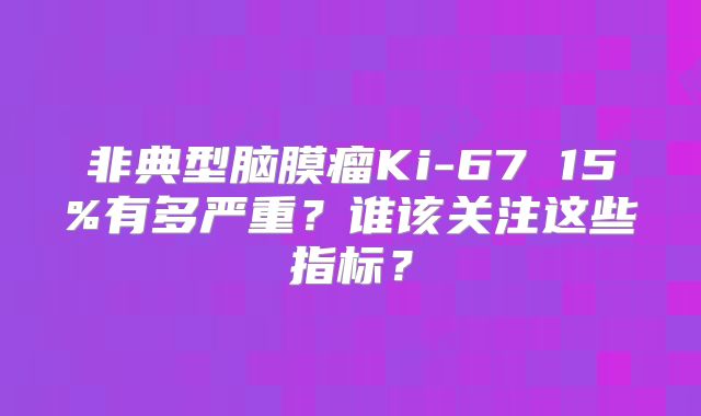非典型脑膜瘤Ki-67 15%有多严重？谁该关注这些指标？