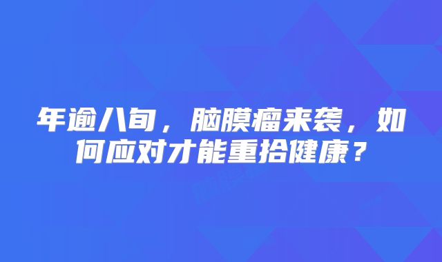 年逾八旬，脑膜瘤来袭，如何应对才能重拾健康？
