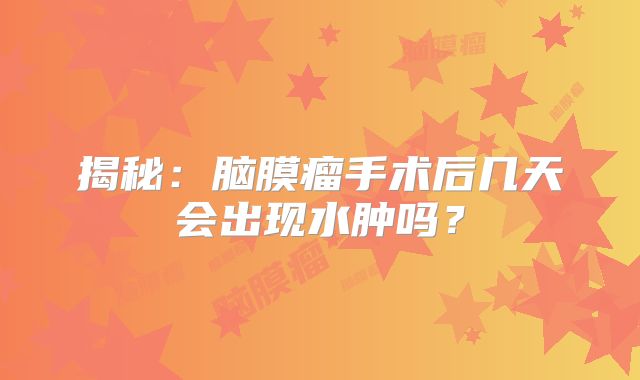 揭秘：脑膜瘤手术后几天会出现水肿吗？