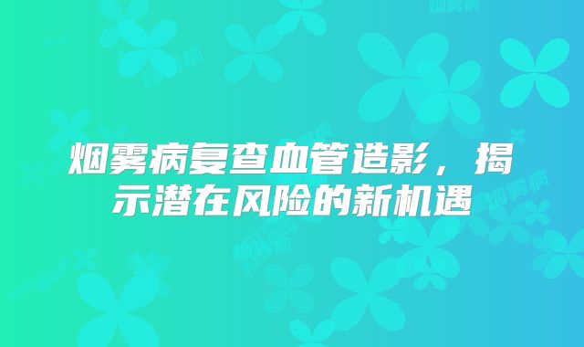 烟雾病复查血管造影，揭示潜在风险的新机遇