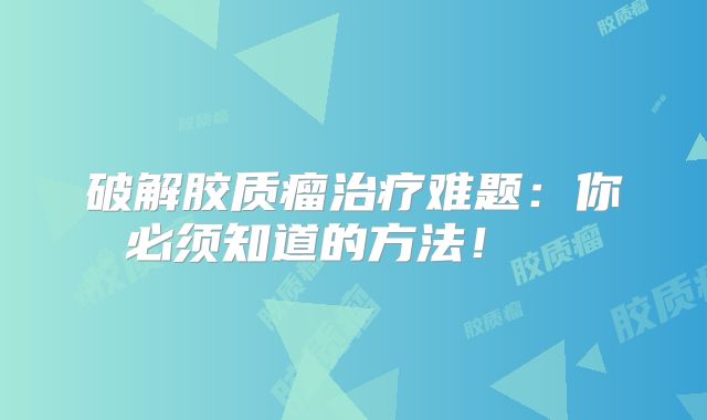 破解胶质瘤治疗难题：你必须知道的方法！  