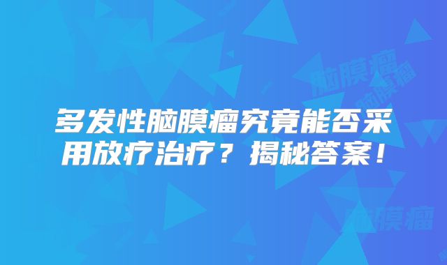多发性脑膜瘤究竟能否采用放疗治疗？揭秘答案！