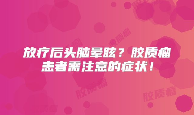 放疗后头脑晕眩？胶质瘤患者需注意的症状！