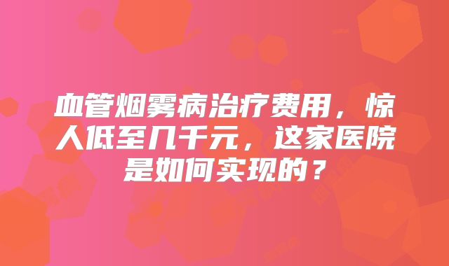 血管烟雾病治疗费用，惊人低至几千元，这家医院是如何实现的？