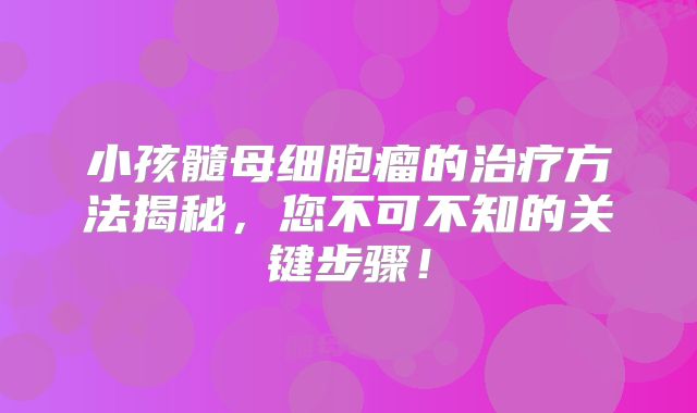 小孩髓母细胞瘤的治疗方法揭秘，您不可不知的关键步骤！