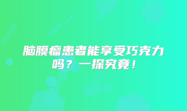 脑膜瘤患者能享受巧克力吗？一探究竟！