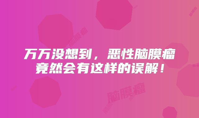 万万没想到，恶性脑膜瘤竟然会有这样的误解！