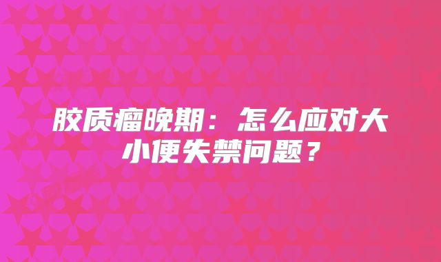 胶质瘤晚期：怎么应对大小便失禁问题？