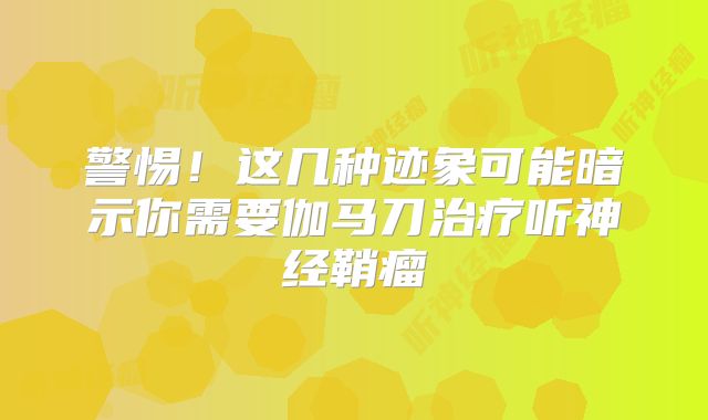 警惕！这几种迹象可能暗示你需要伽马刀治疗听神经鞘瘤