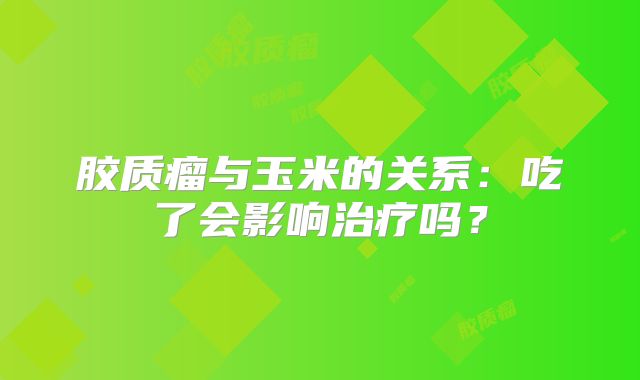 胶质瘤与玉米的关系：吃了会影响治疗吗？