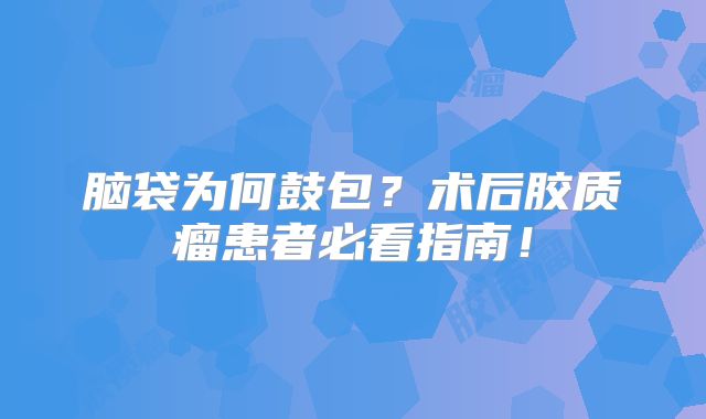 脑袋为何鼓包？术后胶质瘤患者必看指南！