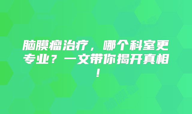 脑膜瘤治疗，哪个科室更专业？一文带你揭开真相！