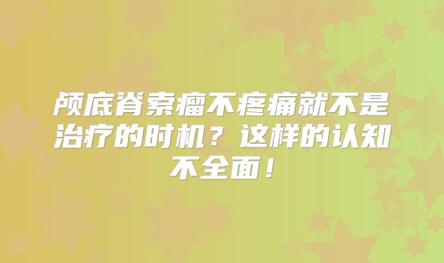 颅底脊索瘤不疼痛就不是治疗的时机？这样的认知不全面！