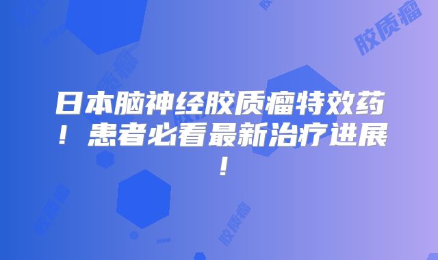日本脑神经胶质瘤特效药！患者必看最新治疗进展！